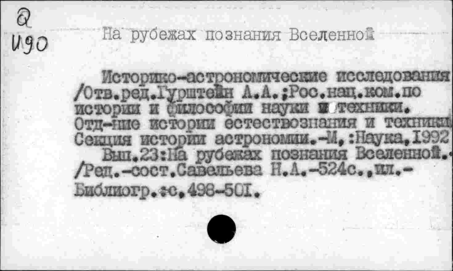 ﻿а изо
На рубежах познания Вселенной
Историко-астрономические исследования /Отв.ред.Гурштедн А.А. ;Рос.нац.кш.по истории и силософип науки в техники» Отд-ипо истории естествознания и техники; Секция истории астрономии.44, :Наука, 1992
Выл, 23:11а рубежах познания Вселенно!.« /Ред.-сост,Савельева И.А.-524с.,пл.-
Библиогр. «с» 498-501.